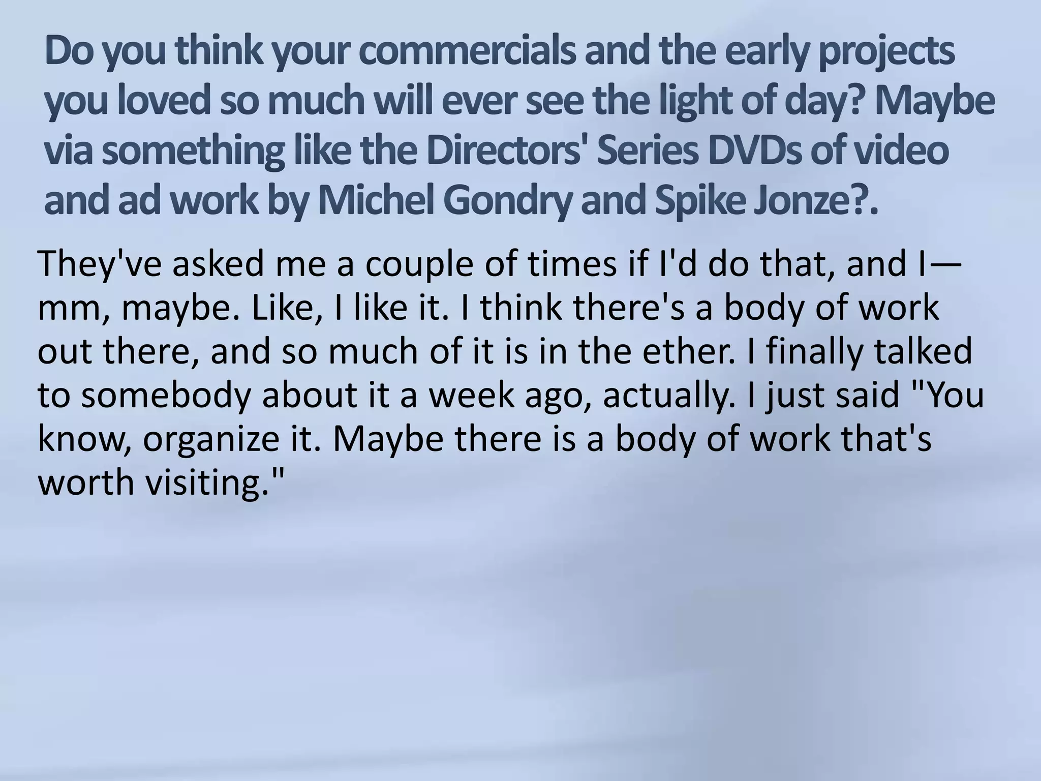 Do you think your commercials and the early projects you loved so much will ever see the light of day? Maybe via something like the Directors' Series DVDs of video and ad work by Michel Gondry and Spike Jonze?.They've asked me a couple of times if I'd do that, and I—mm, maybe. Like, I like it. I think there's a body of work out there, and so much of it is in the ether. I finally talked to somebody about it a week ago, actually. I just said "You know, organize it. Maybe there is a body of work that's worth visiting."