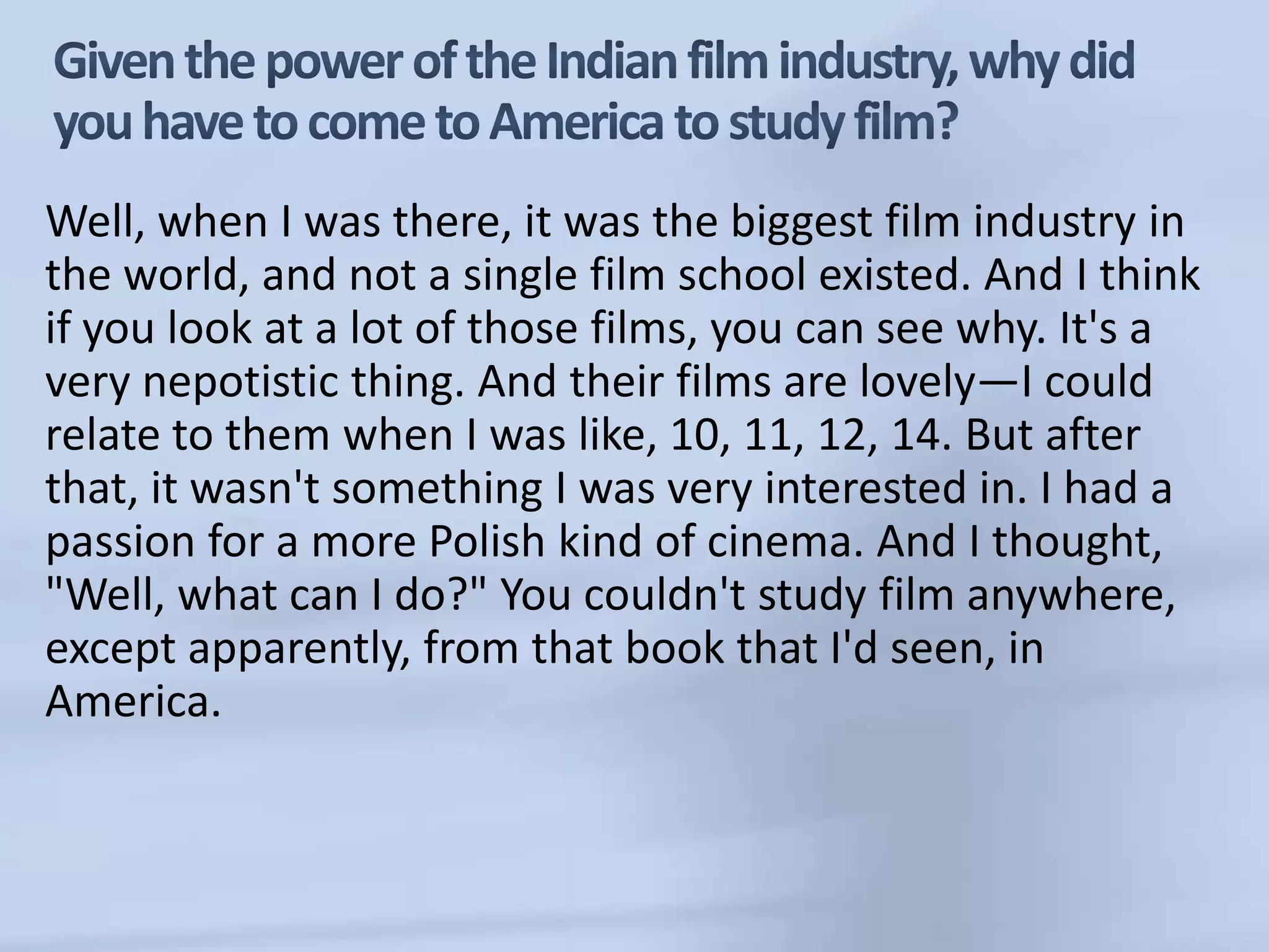 Given the power of the Indian film industry, why did you have to come to America to study film?Well, when I was there, it was the biggest film industry in the world, and not a single film school existed. And I think if you look at a lot of those films, you can see why. It's a very nepotistic thing. And their films are lovely—I could relate to them when I was like, 10, 11, 12, 14. But after that, it wasn't something I was very interested in. I had a passion for a more Polish kind of cinema. And I thought, "Well, what can I do?" You couldn't study film anywhere, except apparently, from that book that I'd seen, in America. 