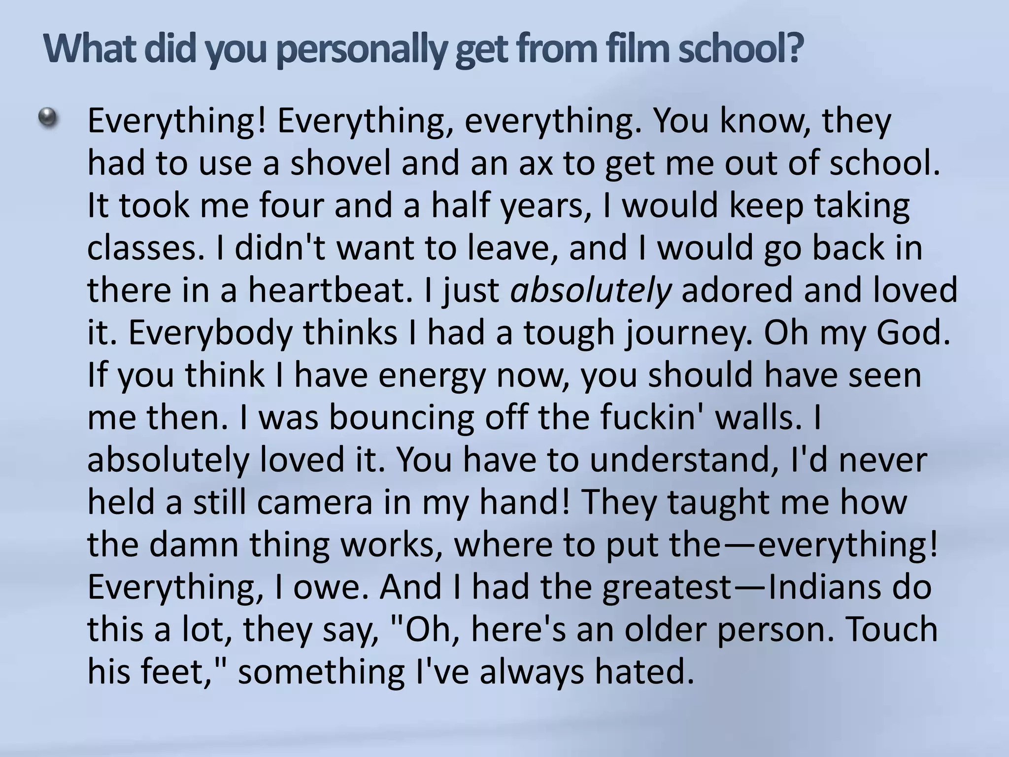 What did you personally get from film school?Everything! Everything, everything. You know, they had to use a shovel and an ax to get me out of school. It took me four and a half years, I would keep taking classes. I didn't want to leave, and I would go back in there in a heartbeat. I just absolutely adored and loved it. Everybody thinks I had a tough journey. Oh my God. If you think I have energy now, you should have seen me then. I was bouncing off the fuckin' walls. I absolutely loved it. You have to understand, I'd never held a still camera in my hand! They taught me how the damn thing works, where to put the—everything! Everything, I owe. And I had the greatest—Indians do this a lot, they say, "Oh, here's an older person. Touch his feet," something I've always hated. 