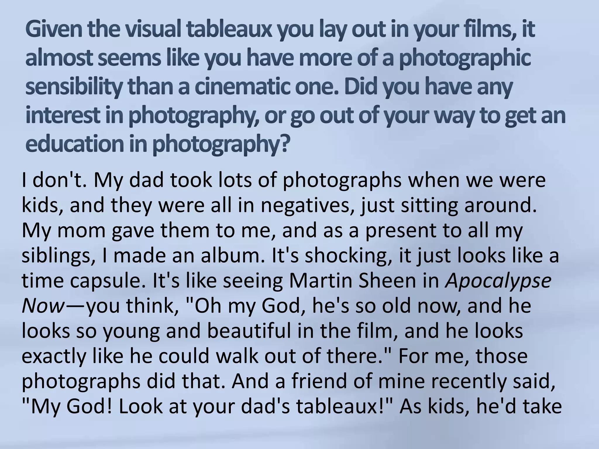 Given the visual tableaux you lay out in your films, it almost seems like you have more of a photographic sensibility than a cinematic one. Did you have any interest in photography, or go out of your way to get an education in photography?I don't. My dad took lots of photographs when we were kids, and they were all in negatives, just sitting around. My mom gave them to me, and as a present to all my siblings, I made an album. It's shocking, it just looks like a time capsule. It's like seeing Martin Sheen in Apocalypse Now—you think, "Oh my God, he's so old now, and he looks so young and beautiful in the film, and he looks exactly like he could walk out of there." For me, those photographs did that. And a friend of mine recently said, "My God! Look at your dad's tableaux!" As kids, he'd take