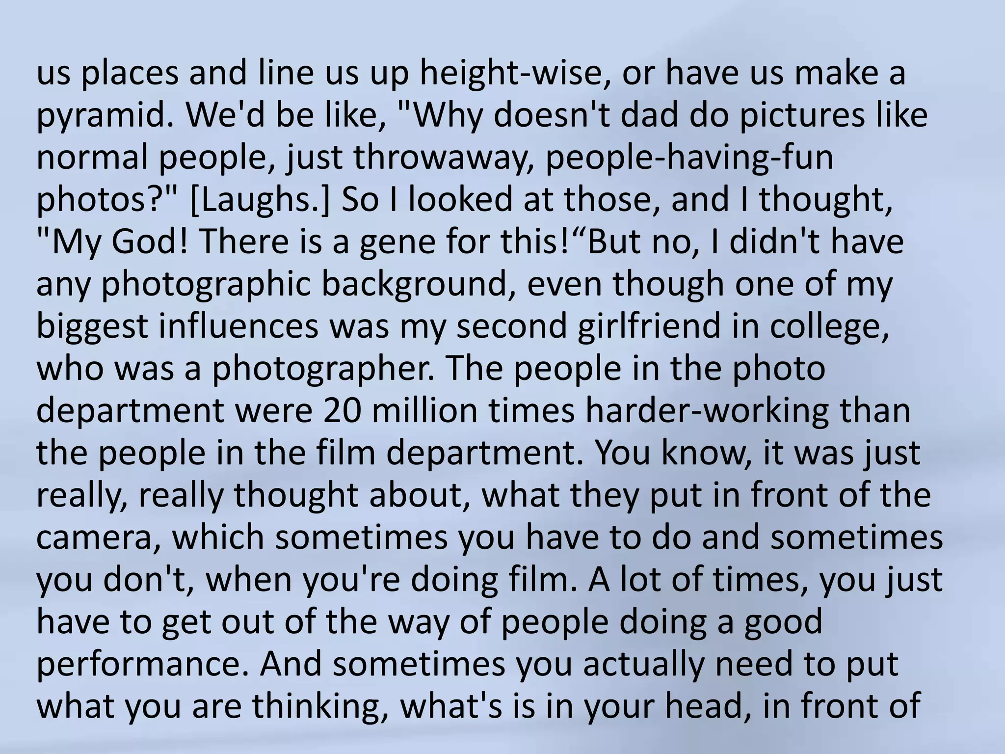 us places and lineus up height-wise, or have us make a pyramid. We'd be like, "Why doesn't dad do pictures like normal people, just throwaway, people-having-fun photos?" [Laughs.] So I looked at those, and I thought, "My God! There is a gene for this!“But no, I didn't have any photographic background, even though one of my biggest influences was my second girlfriend in college, who was a photographer. The people in the photo department were 20 million times harder-working than the people in the film department. You know, it was just really, really thought about, what they put in front of the camera, which sometimes you have to do and sometimes you don't, when you're doing film. A lot of times, you just have to get out of the way of people doing a good performance. And sometimes you actually need to put what you are thinking, what's is in your head, in front of