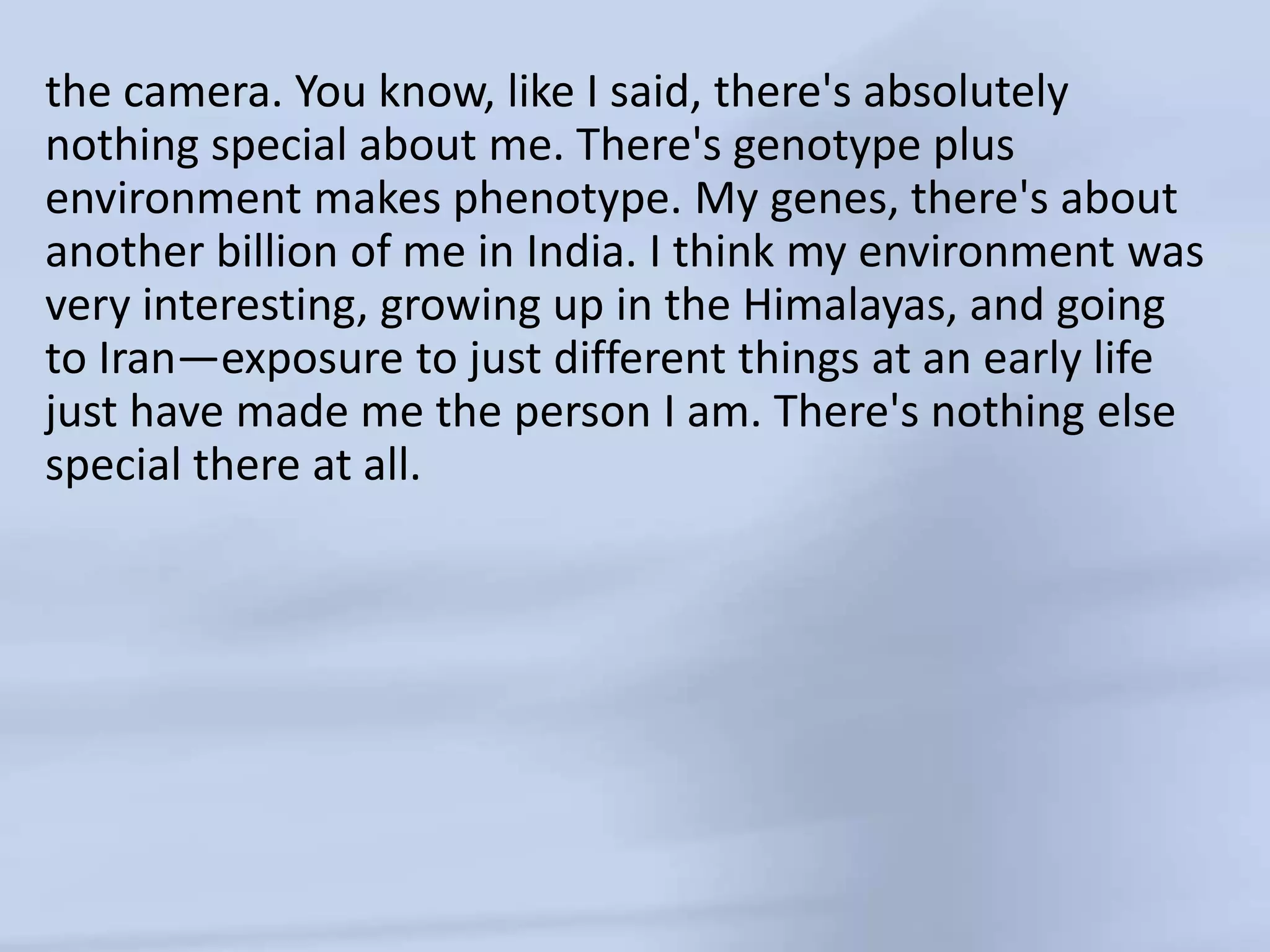 the camera. You know, like I said, there's absolutely nothing special about me. There's genotype plus environment makes phenotype. My genes, there's about another billion of me in India. I think my environment was very interesting, growing up in the Himalayas, and going to Iran—exposure to just different things at an early life just have made me the person I am. There's nothing else special there at all.