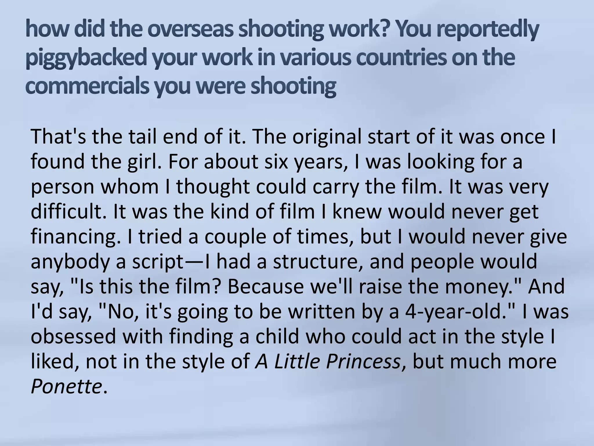 how did the overseas shooting work? You reportedly piggybacked your work in various countries on the commercials you were shootingThat's the tail end of it. The original start of it was once I found the girl. For about six years, I was looking for a person whom I thought could carry the film. It was very difficult. It was the kind of film I knew would never get financing. I tried a couple of times, but I would never give anybody a script—I had a structure, and people would say, "Is this the film? Because we'll raise the money." And I'd say, "No, it's going to be written by a 4-year-old." I was obsessed with finding a child who could act in the style I liked, not in the style of A Little Princess, but much more Ponette.