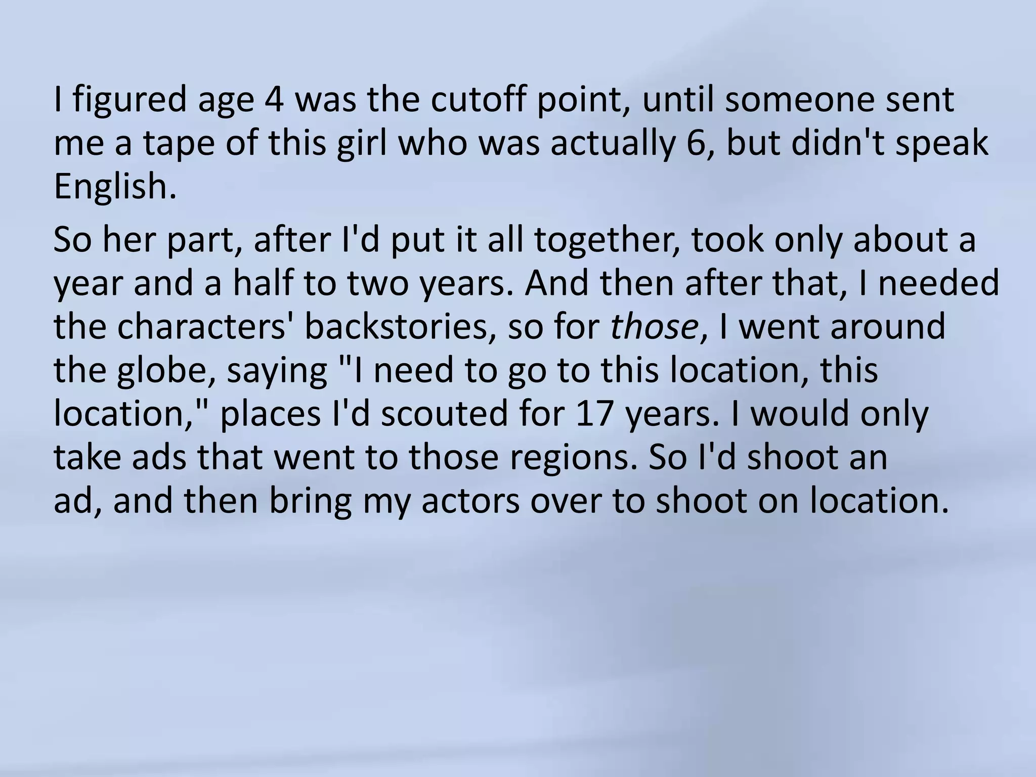 I figured age 4 was the cutoff point, until someone sent me a tape of this girl who was actually 6, but didn't speak English.So her part, after I'd put it all together, took only about a year and a half to two years. And then after that, I needed the characters' backstories, so for those, I went around the globe, saying "I need to go to this location, this location," places I'd scouted for 17 years. I would only take ads that went to those regions. So I'd shoot an ad, and then bring my actors over to shoot on location.