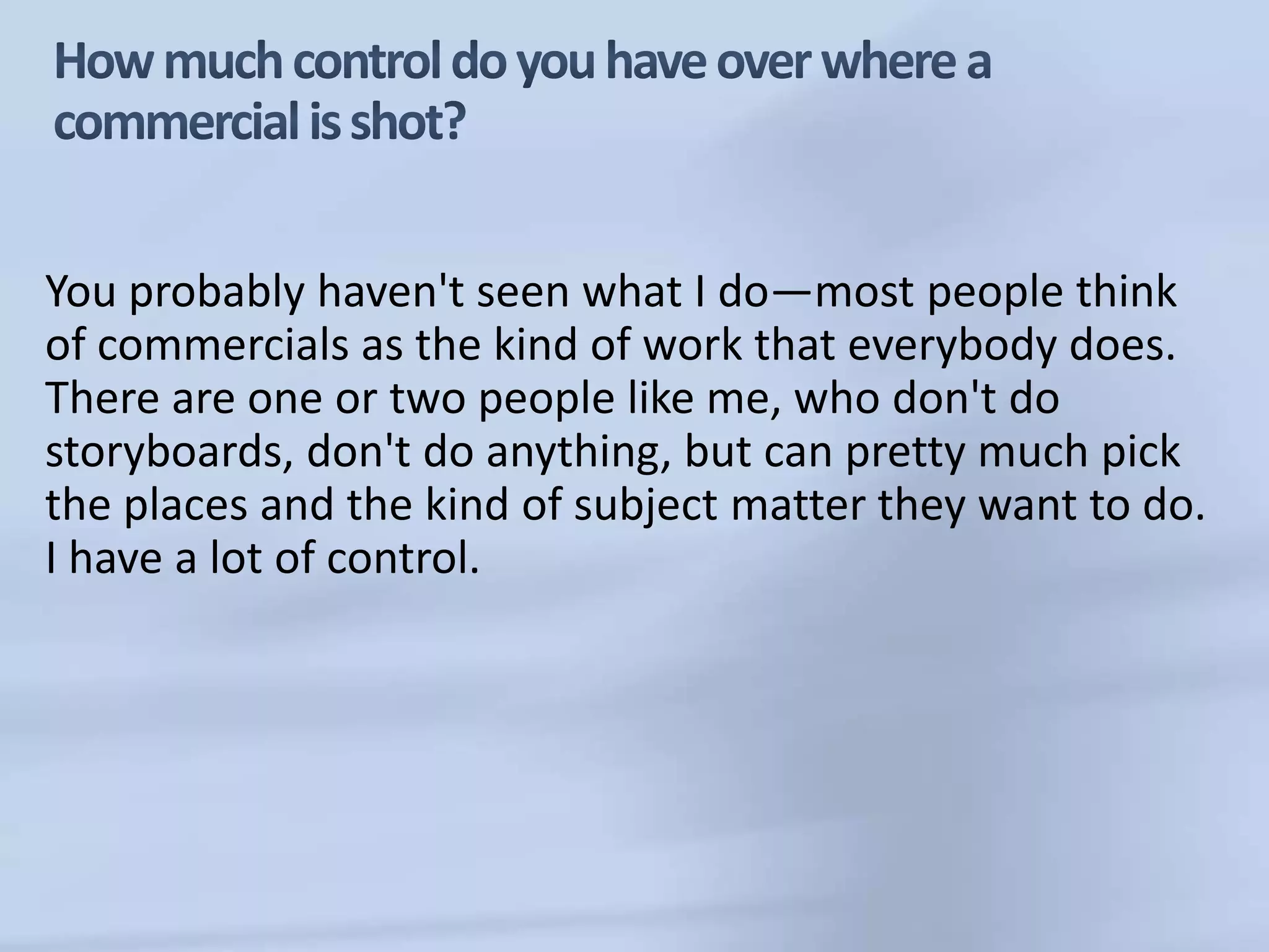 How much control do you have over where a commercial is shot?You probably haven't seen what I do—most people think of commercials as the kind of work that everybody does. There are one or two people like me, who don't do storyboards, don't do anything, but can pretty much pick the places and the kind of subject matter they want to do. I have a lot of control.
