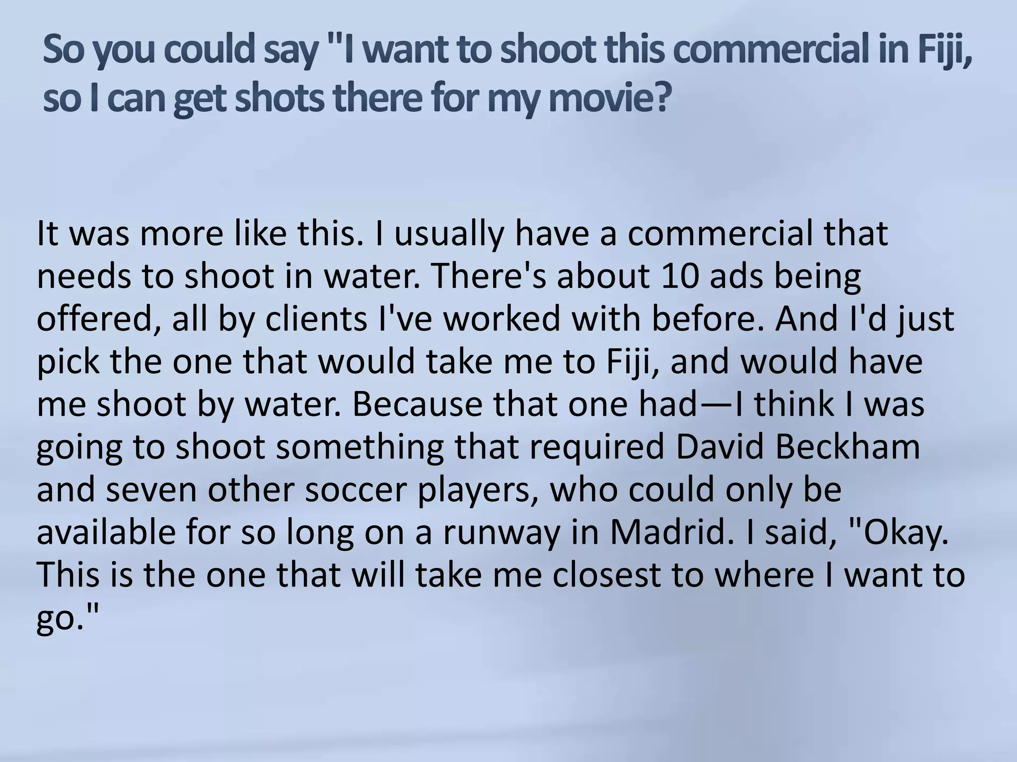 So you could say "I want to shoot this commercial in Fiji, so I can get shots there for my movie?It was more like this. I usually have a commercial that needs to shoot in water. There's about 10 ads being offered, all by clients I've worked with before. And I'd just pick the one that would take me to Fiji, and would have me shoot by water. Because that one had—I think I was going to shoot something that required David Beckham and seven other soccer players, who could only be available for so long on a runway in Madrid. I said, "Okay. This is the one that will take me closest to where I want to go." 