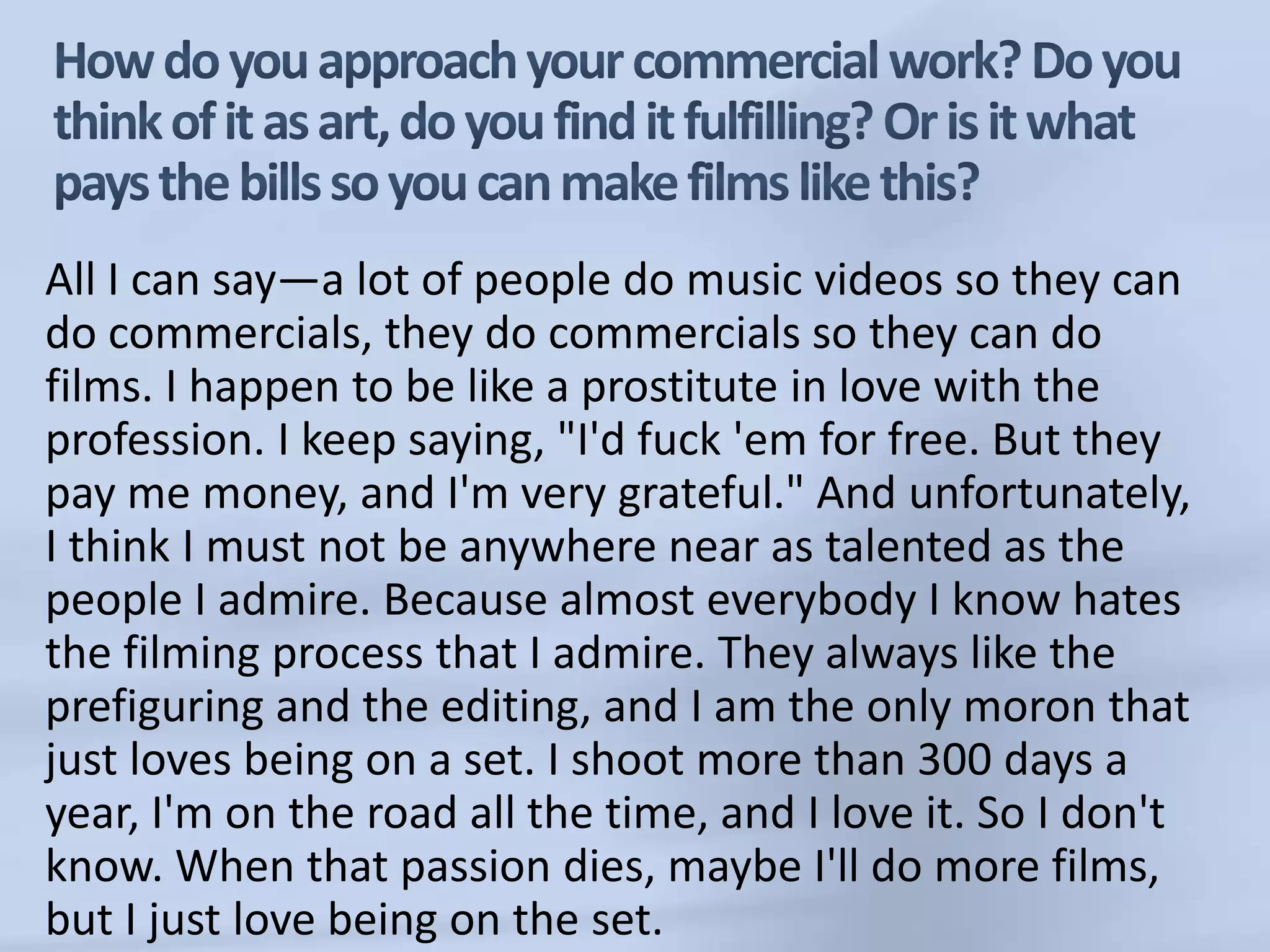 How do you approach your commercial work? Do you think of it as art, do you find it fulfilling? Or is it what pays the bills so you can make films like this?All I can say—a lot of people do music videos so they can do commercials, they do commercials so they can do films. I happen to be like a prostitute in love with the profession. I keep saying, "I'd fuck 'em for free. But they pay me money, and I'm very grateful." And unfortunately, I think I must not be anywhere near as talented as the people I admire. Because almost everybody I know hates the filming process that I admire. They always like the prefiguring and the editing, and I am the only moron that just loves being on a set. I shoot more than 300 days a year, I'm on the road all the time, and I love it. So I don't know. When that passion dies, maybe I'll do more films, but I just love being on the set.