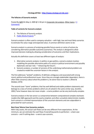 ‐ Strategy @ Risk ‐ http://www.strategy‐at‐risk.com ‐ 

The fallacies of Scenario analysis 

Posted By S@R On May 4, 2009 @ 1:50 pm In Corporate risk analysis, Other topics | 3 
Comments 

Table of contents for Scenario analysis 

    1. The fallacies of Scenario analysis 
    2. Public Works Projects [1] 

Scenario analysis is often used in company valuation – with high, low and most likely scenarios 
to estimate the value range and expected value. A common definition seems to be: 

Scenario analysis is a process of analyzing possible future events or series of actions by 
considering alternative possible outcomes (scenarios). The analysis is designed to allow 
improved decision‐making by allowing consideration of outcomes and their implications. 

Actually this definition covers at least two different types of analysis: 

    1. Alternative scenario analysis; in politics or geo‐politics, scenario analysis involves 
       modelling the possible alternative paths of a social or political environment and possibly 
       diplomatic and war risks – “rehearsing the future”, 
    2. Scenario analysis; a number of versions of the underlying mathematical problem are 
       created to model the uncertain factors in the analysis. 

The first addresses “wicked” problems; ill‐defined, ambiguous and associated with strong 
moral, political and professional issues. Since they are strongly stakeholder dependent, there is 
often little consensus about what the problem is, let alone how to resolve it. (Rittel & 
Webber,1974) 

The second cover “tame” problems; that has well‐defined and stable problem statements and 
belongs to a class of similar problems which are all solved in the same similar way. (Conklin, 
2001) Tame however does not mean simple – a tame problem can be very technically complex. 

Scenario analysis in the last sense is a compromise between computational complex stochastic 
models (the S&R approach) and the overly simplistic and often unrealistic deterministic models. 
Each scenario is a limited representation of the uncertain elements and one subproblem is 
generated for each scenario. 

Best Case/ Worse Case Scenarios analysis. 
With risky assets, the actual cash flows can be very different from expectations. At the 
minimum, we can estimate the cash flows if everything works to perfection – a best case 
scenario – and if nothing does – a worst case scenario. 




                                                                                                 1
 