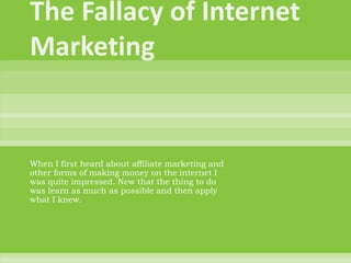 The Fallacy of Internet Marketing When I first heard about affiliate marketing and other forms of making money on the internet I was quite impressed. New that the thing to do was learn as much as possible and then apply what I knew.  