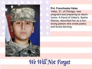 Pvt. Francheska Velez Velez, 21, of Chicago, was pregnant and preparing to return home. A friend of Velez's, Sasha Ramos, described her as a fun-loving person who wrote poetry and loved dancing. We Will Not Forget 