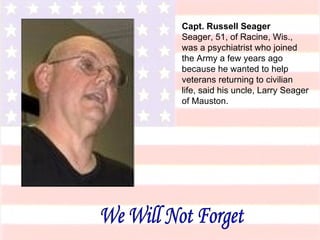 Capt. Russell Seager Seager, 51, of Racine, Wis., was a psychiatrist who joined the Army a few years ago because he wanted to help veterans returning to civilian life, said his uncle, Larry Seager of Mauston. We Will Not Forget 