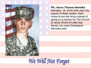 Pfc. Aaron Thomas Nemelka Nemelka, 19, of the Salt Lake City suburb of West Jordan, Utah, chose to join the Army instead of going on a mission for The Church of Jesus Christ of Latter-day Saints, his uncle Christopher Nemelka said. We Will Not Forget 