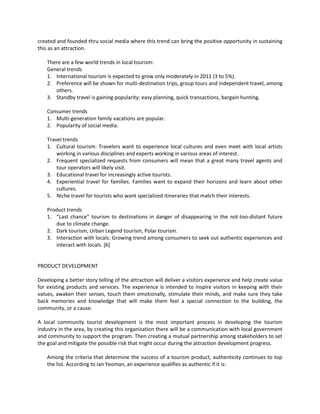 created and founded thru social media where this trend can bring the positive opportunity in sustaining this as an attraction. 
There are a few world trends in local tourism: 
General trends 
1. International tourism is expected to grow only moderately in 2011 (3 to 5%). 
2. Preference will be shown for multi-destination trips, group tours and independent travel, among others. 
3. Standby travel is gaining popularity: easy planning, quick transactions, bargain hunting. 
Consumer trends 
1. Multi-generation family vacations are popular. 
2. Popularity of social media. 
Travel trends 
1. Cultural tourism: Travelers want to experience local cultures and even meet with local artists working in various disciplines and experts working in various areas of interest. 
2. Frequent specialized requests from consumers will mean that a great many travel agents and tour operators will likely visit. 
3. Educational travel for increasingly active tourists. 
4. Experiential travel for families. Families want to expand their horizons and learn about other cultures. 
5. Niche travel for tourists who want specialized itineraries that match their interests. 
Product trends 
1. “Last chance” tourism to destinations in danger of disappearing in the not-too-distant future due to climate change. 
2. Dark tourism, Urban Legend tourism, Polar tourism. 
3. Interaction with locals: Growing trend among consumers to seek out authentic experiences and interact with locals. [6] 
PRODUCT DEVELOPMENT 
Developing a better story telling of the attraction will deliver a visitors experience and help create value for existing products and services. The experience is intended to inspire visitors in keeping with their values, awaken their senses, touch them emotionally, stimulate their minds, and make sure they take back memories and knowledge that will make them feel a special connection to the building, the community, or a cause. 
A local community tourist development is the most important process in developing the tourism industry in the area, by creating this organization there will be a communication with local government and community to support the program. Then creating a mutual partnership among stakeholders to set the goal and mitigate the possible risk that might occur during the attraction development progress. 
Among the criteria that determine the success of a tourism product, authenticity continues to top the list. According to Ian Yeoman, an experience qualifies as authentic if it is: 
 