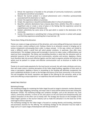1. Ethical: the experience is founded on the principles of community involvement, sustainable development and ethical consumption. 
2. Natural: the tourism product is a natural phenomenon and is therefore quintessentially associated with the destination or region. 
3. Honest: the experience delivers on promises. 
4. Simple: the experience is beautiful and believable when it is free of complications. 
5. Beautiful: authentic destinations have a beauty about them, whether they offer a unique or magnificent view or create a sense of place or the feeling that the experience cannot be copied because it belongs in that place only. 
6. Rooted: authenticity has some sense of the past which is rooted in the destination of the community. 
7. Human: the experience is something that is living and brings tourists in contact with people such that they experience something that is local and real. [7] 
Theme-Story Telling of the Attraction 
Theme can create an image and picture of the attraction, and a story telling will bring more interest and curious to make a visitors willing to visit. Putting a theme to an attraction consists in bringing out its various components and grouping them under a unique concept. In this way, visitors are invited to enter a different world, a world that will solicit greater emotions. In particular, they offer more entertainment. This strategy is being used increasingly in tourism to make a value, a differentiation and stand out from competitors. The theme and storytelling therefore is what links the attraction with its potential resources of the natural and local environments, activities and services. Applying a theme must therefore take into account effective logistics and the need to organize activities and services and whole must be packed in a proper and effective communication such as brochure or leaflet of the attraction. 
Thanks to its social media popularity for the local tourist surround, this will create attributes and icons, then will create visitors a positive perception of this Fallen Angel building, regardless of their point of views or perception. Applying a theme or storytelling to this building will definitely complement the area’s established attributes as well as the heritage and history of the local community in the territory. This will strengthen the brand, reputation and appeal of the offering for the attraction, while at the same time offering a unique experience—an experience that will transform them to another world. 
MARKETING STRATEGY 
Marketing Strategy 
The marketing strategy for marketing the Fallen Angel focused on target to domestic markets (domestic tourist from Jogya, Magelang, Semarang, and major cities in Java) and the whole tourist who visiting the Borobudur Temple. The marketing strategy also combines strengths, such as the attraction mix, local culture, community activities, in terms of arts and culture on the one hand and entrepreneurship and product innovation on the other such as handy craft. The strategy also focuses on the strengths of the Fallen Angel‘s partners in the tourism industry such as make this attraction in to the local tour of the travel agent and tour operators. 
The marketing strategy for the Fallen Angel is focused on creating identity and branding, distribution and promotion channels for the offering. The marketing strategy for the attraction must be made in stage such as in 5 years stages of development with the parameter of:  