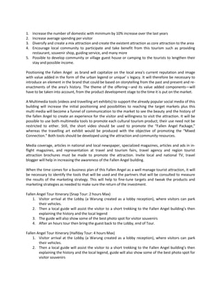 1. Increase the number of domestic with minimum by 10% increase over the last years 
2. Increase average spending per visitor 
3. Diversify and create a mix attraction and create the existent attraction as core attraction to the area 
4. Encourage local community to participate and take benefit from this tourism such as providing restaurant, souvenir shop, guiding service, and many more 
5. Possible to develop community or village guest house or camping to the tourists to lengthen their stay and possible income. 
Positioning the Fallen Angel as brand will capitalize on the local area’s current reputation and image with value added in the form of the urban legend or unique’ s legacy. It will therefore be necessary to introduce an element in the brand that could be based on storytelling from the past and present and re- enactments of the area’s history. The theme of the offering—and its value added components—will have to be taken into account, from the product development stage to the time it is put on the market. 
A Multimedia tools (videos and travelling art exhibits) to support the already popular social media of this building will increase the initial positioning and possibilities to reaching the target markets plus this multi media will become a funnel of communication to the market to see the beauty and the history of the fallen Angel to create an experience for the visitor and willingness to visit the attraction. It will be possible to use both multimedia tools to promote each cultural tourism product; their use need not be restricted to either. Still, the short video should be used to promote the “Fallen Angel Package,” whereas the travelling art exhibit would be produced with the objective of promoting the “Mixed Connection.” Both tools should be developed using the attraction and community resources. 
Media coverage, articles in national and local newspaper, specialized magazines, articles and ads in in- flight magazines, and representation at travel and tourism fairs, travel agency and region tourist attraction brochures must be made to promote the attraction. Invite local and national TV, travel blogger will help in increasing the awareness of the Fallen Angel building. 
When the time comes for a business plan of this Fallen Angel as a well manage tourist attraction, it will be necessary to identify the tools that will be used and the partners that will be consulted to measure the results of the marketing strategy. This will help to fine-tune targets and tweak the products and marketing strategies as needed to make sure the return of the investment. 
Fallen Angel Tour Itinerary (Snap Tour: 2 hours Max) 
1. Visitor arrival at the Lobby (a Warung created as a lobby reception), where visitors can park their vehicles. 
2. Then a local guide will assist the visitor to a short trekking to the Fallen Angel building’s then explaining the history and the local legend 
3. The guide will also show some of the best photo spot for visitor souvenirs 
4. After an hours tour then bring the guest back to the Lobby, end of Tour. 
Fallen Angel Tour Itinerary (Halfday Tour: 4 hours Max) 
1. Visitor arrival at the Lobby (a Warung created as a lobby reception), where visitors can park their vehicles. 
2. Then a local guide will assist the visitor to a short trekking to the Fallen Angel building’s then explaining the history and the local legend, guide will also show some of the best photo spot for visitor souvenirs  