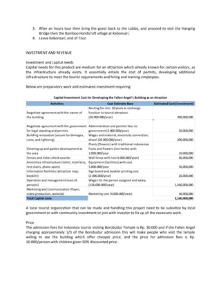 3. After an hours tour then bring the guest back to the Lobby, and proceed to visit the Hanging Bridge then the Bamboo Handicraft village at Kebonsari. 
4. Leave Kebonsari, end of Tour. 
INVESTMENT AND REVENUE 
Investment and capital needs 
Capital needs for this product are medium for an attraction which already known for certain visitors, as the infrastructure already exists. It essentially entails the cost of permits, developing additional infrastructure to meet the tourist requirements and hiring and training employees. 
Below are preparatory work and estimated investment requiring: 
A local tourist organization that can be made and handling this project need to be subsidize by local government or with community investment or join with investor to fix up all the necessary work. 
Price 
The admission fees for Indonesia tourist visiting Borobudur Temple is Rp. 30.000 and if the Fallen Angel charging approximately 1/3 of the Borobudur admission this will make people who visit the temple willing to see the building which offer cheaper price, and the price for admission fees is Rp. 10.000/person with children given 50% discounted price. 
ActivitiesCost Estimate BaseEstimated Cost (investment) Negotiate agreement with the owner of the buildingRenting for min. 10 years as exchange function to tourist attraction (20.000.000/year)200,000,000 Negotiate agreement with the government for legal standing and permitsAdministration and permits fees to government (2.000.000/year)20,000,000 Building renovation (secure for demages, ruins, and lightning) Wages and material, electricity connection, diesel (20.000.000/year)200,000,000 Cleaning up and garden development at the areaPlants (flowers) with traditional indonesian fruits and flowers (incl herbs) with 1.000.000/year10,000,000 Fences and ticket check counterWall fence with iron 6.000.000/year)60,000,000 Amenities infrastructure (toilet, trash bins, rest chairs, photo spots) Equipment (facilities) with cost 5.000.000/year50,000,000 Information facilities (attraction map, booklet) Sign board and booklet printing cost (2.000.000/year)20,000,000 Operation and management team (6 persons) Wages for the person assigned and salary (156.000.000/year)1,560,000,000 Marketing and Communication (flayer, video production, website)Marketing cost (4.000.000/year)40,000,000 Total Capital costs2,160,000,000 Capital Investment Cost for Developing the Fallen Angel's Building as an Atraction  