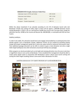 Within the above investment if we calculate according to min 2% of domestic tourist who visit Borobudur Temple also visiting he Fallen angel so there will be approx. 2.300.000 domestic tourist visiting Borobudur in 2013 x 2% so it will become 36.000 local tourist and if we give them charge for admission fees Rp. 10.000 so the income will become Rp. 460.000.000,- or estimated with ROI less than 5 years. 
Viability conditions 
In order to be viable, this attraction would have to be engage and provided by an existing business that already popular such as Borobudur temple, additional income can be created by providing parking charge with proper management, guide fees in extra cost, space rental for restaurant and souvenir shop. Then additional package attraction can be offer to visitors to give a total attraction not only a single Fallen Angel building but also other attractions around (see half day tour package). 
Other program can also be provided such as mid night and camping attraction since the area is also have a magnificent views to see sunrise at Borobudur. To be considered the management should be able to create yearly regular event in conjunction with Borobudur’s event t attract more tourist coming and visiting the Fallen Angel’s building, below is some event held in Borobudur for 2014. 
 