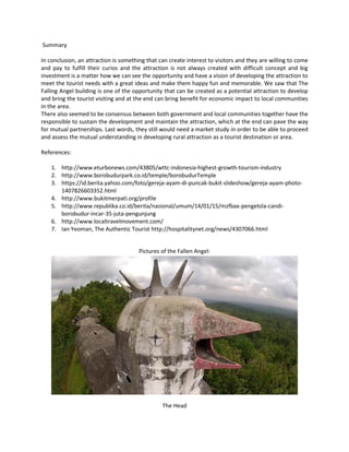 Summary 
In conclusion, an attraction is something that can create interest to visitors and they are willing to come and pay to fulfill their curios and the attraction is not always created with difficult concept and big investment is a matter how we can see the opportunity and have a vision of developing the attraction to meet the tourist needs with a great ideas and make them happy fun and memorable. We saw that The Falling Angel building is one of the opportunity that can be created as a potential attraction to develop and bring the tourist visiting and at the end can bring benefit for economic impact to local communities in the area. 
There also seemed to be consensus between both government and local communities together have the responsible to sustain the development and maintain the attraction, which at the end can pave the way for mutual partnerships. Last words, they still would need a market study in order to be able to proceed and assess the mutual understanding in developing rural attraction as a tourist destination or area. 
References: 
1. http://www.eturbonews.com/43805/wttc-indonesia-highest-growth-tourism-industry 
2. http://www.borobudurpark.co.id/temple/borobudurTemple 
3. https://id.berita.yahoo.com/foto/gereja-ayam-di-puncak-bukit-slideshow/gereja-ayam-photo- 1407826603352.html 
4. http://www.bukitmerpati.org/profile 
5. http://www.republika.co.id/berita/nasional/umum/14/01/15/mzfbax-pengelola-candi- borobudur-incar-35-juta-pengunjung 
6. http://www.localtravelmovement.com/ 
7. Ian Yeoman, The Authentic Tourist http://hospitalitynet.org/news/4307066.html 
Pictures of the Fallen Angel: 
The Head  