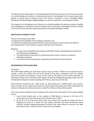 The Mystery of the Fallen Angel is an old building which formerly was built as a church but now become an unused building and become an interesting attraction to local people for its unique design and a popular for photo spot to domestic tourist. This church is located on a hill in Gombong Village, Karangrejo, Borobudur Region, Magelang Regency or just 4 km away from the Borobudur Temple. 
This proposal is for developing tourist attraction as a decision whether this popular property is feasible to be developed as an attraction and can bring the local communities of Karangrejo economic benefit from tourism and an alternate supporting attraction to the great Borobudur temple. 
OBJECTIVES OF FEASIBILITY STUDY 
The aim of the study was two-fold: 
• To determine the feasibility of the prospectus attraction; and 
• To identify the opportunity and potential that would be required in order to ensure the effective planning attraction can be created as a popular alternate tourist attraction. 
Objective: 
1. To assess the sustainability of the property with SWOT analysis and development of operation and organization management. 
2. To provide baseline information for preliminary price structure, revenues, investment development expense. 
3. To see the community perceptions, expectations and benefit from this attraction. 
BACKGROUND OF THE FALLEN ANGEL 
The History 
This Fallen Angel building was built about 20 years ago, precisely in 1994 and was originally built to provide a service for people who left by the family of drug abuse, delinquency then the Catholic community provide this building to repair of their faith by the donors of Mr. Daniel Alamsyah, an Indonesian Chinese who is married to local villagers. He built this building after getting a dream and met the Holy Spirit telling him to build a building on the hill as a place to serve the God. 
Rhema Ministry started the year. 1994, by Mr. ev. Daniel Alamsyah in fulfilling God's call, to build a House of Prayer for the support and prayers for God's people Counseling and in 2007 established The Institute of Educational and Social Services or called The Rhema (or Rhema Ministry) [4] 
There were several subsequent stories saying that the cause of the continuation of this unique building such as: 
1. Lack of funds halted work on the condition of 80% before so because at the time of its construction occurred in the impact of the financial crisis in 1997. 
2. At the time of its construction there were many visitors from outside the village and city of Magelang and pray so it makes the local people disturbed and asked discontinued these activities included stopping development because they made without any permit and legal documents and as a result the church construction was stopped.  