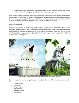 3. Early development is said that this unique building will be built as a hotel but the local people noticed that this place is a place for religious rituals and so they reject it. 
After construction was halted and abandoned buildings and forgotten until then by some students who do trekking in the area found the building and up load it to social media then this unique building began known among tourists, especially domestic and local tourist. The increasing numbers of visitors and lack of clarity in information of the building then raises a lot of speculation and mystery. 
Design of the Building 
There are many stories of this building, for the first see people may be said that the shape of this building is like a chicken that was hatching eggs, although according to owner Daniel Alamsyah saying that the shape of this building is a divine in his dream describe the presence of the Holy Spirit on the hill and this Holy Spirit is represented (symbolized) in the form of a pigeon, so the design of this building is in the form of a white pigeon. 
Initial shape of the building during the development vs. current conditions 
For most people in the surrounding buildings are named with the many different versions of terms such as: 
1. Chicken Church 
2. Pigeon Hill’s 
3. Banyak Angkrem 
4. Pigeon Church 
5. Manukan Church 
6. Rhema Hills  