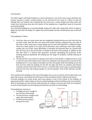 The Attraction 
The Fallen Angel’s unfinished building as a tourist attractions is one of the most unique attractions for tourists, because it creates curiosity visitors to visit and find out the cause of a failure or why the building have not finished, and a building like this church has a unique design and shape which also create more interesting story plus the location of the building has a magnificent views of mountains around the building. 
This unfinished building has an estimated length of about 70 x 40m with a shape that 'similar' to Spink in Egypt, but here with the shapes of a pigeon but unfortunately not well maintained buy yes its still look majestic. 
This building has 2 floors: 
1. First Floor: there are some rooms also not completely finished and there are still room that has not been made, looks like there are rooms with shower facilities, sleeping room, and some of the room is dark, some have a unique design such as room with labyrinth in a different shape. There are a total number of 15 rooms and 3 bathrooms, and a downstairs look rather muddy, spooky and a lot of bats, about 60% below it resembles the basement floor are covered with soil. The stairs up to the second floor is located at the back of the building. In addition to the first floor there is a balcony with panoramic mountain overlooking the panorama of Mt. Sumbing. Because abandoned, the building was the target of vandalism, thereby reducing its beauty. [3] 
2. The Second Floor: has a form of a spacious room with no room divider, it might be used as a hall or church to pray with 8 pillars but 5 of them are collapsed in the ground and on top roof of the building there is a cross shape so that light can enter and people inside the building can see the blue sky from inside the building. On the left and right wall there are windows with flowers ornament and the head of the ‘bird’s’ there is a small loft that can be used as a watching tower and from this attic and windows people can see the beautiful Karst of Mt. Menoreh and Mt. Sumbing 
From outside of the buildings at the neck of thee pigeon we can see ornaments which made of blue and green tiles around, and the beak and neck there are also ventilation holes for light and the breeze. 
Currently buildings are mostly shrubs, paint was peeling in most of the outside of the building, un appropriate graffiti, nudity images are found, scattered garbage make this building need more attention. Most of the people say some tourists make this place as a bawdy, and some also made to hunt ghosts, as some of local people near the building said that there are spirits around buildings. 
This building has 3 entrances: 
1. The Right entrance; straight to 
the first floor (now closed) 
2. The Left entrance: straight to the 
upper floor (now closed) 
3. The Back entrance (open) 
facing to the north. 
Draft by Spartan  