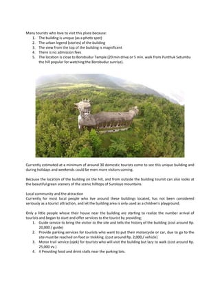 Many tourists who love to visit this place because: 
1. The building is unique (as a photo spot) 
2. The urban legend (stories) of the building 
3. The view from the top of the building is magnificent 
4. There is no admission fees 
5. The location is close to Borobudur Temple (20 min drive or 5 min. walk from Punthuk Setumbu the hill popular for watching the Borobudur sunrise). 
Currently estimated at a minimum of around 30 domestic tourists come to see this unique building and during holidays and weekends could be even more visitors coming. 
Because the location of the building on the hill, and from outside the building tourist can also looks at the beautiful green scenery of the scenic hilltops of Suroloyo mountains. 
Local community and the attraction 
Currently for most local people who live around these buildings located, has not been considered seriously as a tourist attraction, and let the building area is only used as a children's playground. 
Only a little people whose their house near the building are starting to realize the number arrival of tourists and began to start and offer services to the tourist by providing; 
1. Guide service to bring the visitor to the site and tells the history of the building (cost around Rp. 20,000 / guide) 
2. Provide parking services for tourists who want to put their motorcycle or car, due to go to the site must be reached on foot or trekking. (cost around Rp. 2,000 / vehicle) 
3. Motor trail service (ojek) for tourists who will visit the building but lazy to walk (cost around Rp. 25,000 vv.) 
4. 4 Providing food and drink stalls near the parking lots.  