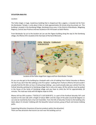 SITUATION ANALYSIS 
Location 
The Fallen Angel, is huge, mysterious building that is shaped just like a pigeon, is located not far from the Borobudur Temple, is only about 2,5km or took approximately 20 minute drive by private car. This building is located in the Gombong Village, Kembang Limus area, in the District of Borobudur, Magelang Regency, Central Java Province and was located on the hill known as Bukit Rhema. 
From Borobudur by car to the location we can see the Pigeon building along the way to the Gombong village, this Rhema hill is located at the foot back of the Karst Menoreh, 
Location of the Fallen Angel from Jogya and from Boorobudur Temple. 
Or you can also get to the building by a footpath with a bit of trekking from Puthuk Setumbu to Rhema hill. But if you don't feel like walking as the first option –walking from Puthuk to Rhema hill and couldn't actually find the hill after an hour of exhausting trekking–, you could actually take your vehicle from the Puthuk Setumbu parking lot to Gombong village that is only a km away. All the vehicles must be parked in the house of the locals of Gombong village and you have to climb the hill for approximately 20 minutes. The road was rocky with 60 degree slope to climb. 
Rhema hill has GPS Location: 7°36′20.21″S 110°10′49.93″E, is a part of the Punthuk Setumbu hill’s and located on the east side with a height of about 400m and the slope of the peak around 60 degrees so can only be reached by foot or by trail motorbike. From the hills of Setumbu Puntuk to the building only taken about 15 minutes' trekking with the beautiful natural scenery, group of bush and stones trekking paths. 
Supporting Attraction (Inventory of tourism products within the attraction) 
There are few attraction that tourist can visit near this building such as:  