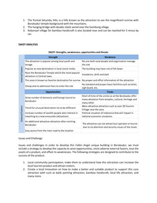 1. The Puntuk Setumbu hills; is a hills known as the attraction to see the magnificent sunrise with Borobudur temple background with the mountains. 
2. The hanging bridge with double steels wired near the Gombong village. 
3. Kebonsari village for bamboo handicraft is also located near and can be reached for 5 minus by car. 
SWOT ANALYSIS 
Issues and Challenge 
Issues and challenges In order to develop this Fallen Angel unique building in Borobudur, we must include a strategy to develop the capacity to seize opportunities, resist adverse external factors, tout the assets of a product, and offset its weaknesses. The following strategies are designed to contribute to the success of the product. 
1. Local community participation; make them to understand how this attraction can increase the local tourism product and attract visitors. 
2. Create a local innovation on how to make a better and suitable product to support this core attraction with such as batik painting attraction, bamboo handicraft, local life attraction, and many more. 
StrengthWeaknessThe attraction is popular among local youth and tenageNo one both local people and organization manage the sitePopular as new destination in local social mediaThe building may have risk of fall downNear the Borobudur Temple which the most popular attraction in Central JawaVandalism, dirth and darkThis area in known as favorite destination for sunriseNo proper and offial information of the attractionCheap and no admission fees to enter the siteNo standard and proper basic facilities such as toilet, sigh board, etc. OpportunitiesTreatsGrow number of domestic and foreign tourist to BorobudurShort of time of the visitor as at the Borobudur offer many attraction from temples, cultural, heritage and many otherTrend for unusual destination try to be differentMore attractive attraction such as over 20 Tourism Village near the areaIncrease number of wealth people who interest in travelling to a new encounter (attraction) Political situation of Indonesia that will impact in national economic situationsAn additional attractive attraction after vsisiting BorobudurEasy access from the main road to the location Internal FactorsExternal Factors SWOT: Strengths, weaknesses, opportunities and threats The attraction can not attract tour operator or tourist due to no attention and security issues of the locals  