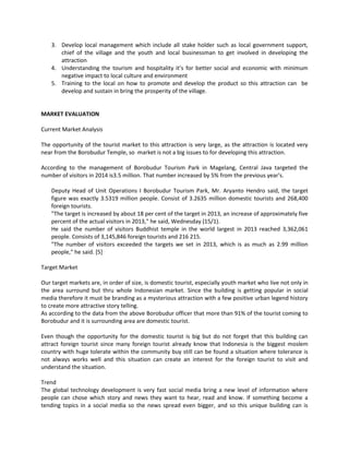 3. Develop local management which include all stake holder such as local government support, chief of the village and the youth and local businessman to get involved in developing the attraction 
4. Understanding the tourism and hospitality it’s for better social and economic with minimum negative impact to local culture and environment 
5. Training to the local on how to promote and develop the product so this attraction can be develop and sustain in bring the prosperity of the village. 
MARKET EVALUATION 
Current Market Analysis 
The opportunity of the tourist market to this attraction is very large, as the attraction is located very near from the Borobudur Temple, so market is not a big issues to for developing this attraction. 
According to the management of Borobudur Tourism Park in Magelang, Central Java targeted the number of visitors in 2014 is3.5 million. That number increased by 5% from the previous year's. 
Deputy Head of Unit Operations I Borobudur Tourism Park, Mr. Aryanto Hendro said, the target figure was exactly 3.5319 million people. Consist of 3.2635 million domestic tourists and 268,400 foreign tourists. 
"The target is increased by about 18 per cent of the target in 2013, an increase of approximately five percent of the actual visitors in 2013," he said, Wednesday (15/1). 
He said the number of visitors Buddhist temple in the world largest in 2013 reached 3,362,061 people. Consists of 3,145,846 foreign tourists and 216 215. 
"The number of visitors exceeded the targets we set in 2013, which is as much as 2.99 million people," he said. [5] 
Target Market 
Our target markets are, in order of size, is domestic tourist, especially youth market who live not only in the area surround but thru whole Indonesian market. Since the building is getting popular in social media therefore it must be branding as a mysterious attraction with a few positive urban legend history to create more attractive story telling. 
As according to the data from the above Borobudur officer that more than 91% of the tourist coming to Borobudur and it is surrounding area are domestic tourist. 
Even though the opportunity for the domestic tourist is big but do not forget that this building can attract foreign tourist since many foreign tourist already know that Indonesia is the biggest moslem country with huge tolerate within the community buy still can be found a situation where tolerance is not always works well and this situation can create an interest for the foreign tourist to visit and understand the situation. 
Trend 
The global technology development is very fast social media bring a new level of information where people can chose which story and news they want to hear, read and know. If something become a tending topics in a social media so the news spread even bigger, and so this unique building can is  