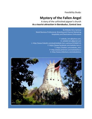 Feasibility Study: 
Mystery of the Fallen Angel 
A story of the unfinished pigeon’s church 
As a tourist attraction in Borobudur, Central Java 
By Widodo Heru Santoso 
Retail Business Professional, Branding and Channel Marketing 
Hospitality and Destinations Enthusiasm 
Y: widodo_heru@yahoo.com, 
G: widodo.heru@gmail.com 
L: http://www.linkedin.com/pub/widodo-heru-santoso/22/b69/115 
F: https://www.facebook.com/widodo.heru.1 
T: https://twitter.com/widodo_heru 
P: http://www.pinterest.com/widodoheru/ 
S: http://www.slideshare.net/widodoheru 
 