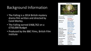 Background Information
• The Falling is a 2014 British mystery
drama film written and directed by
Carol Morley.
• The Falling earned £468,762 on a
£750,000 Budget
• Produced by the BBC Films, British Film
institute
 