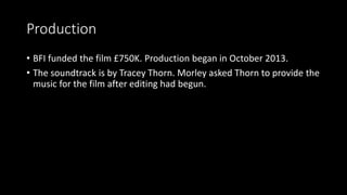 Production
• BFI funded the film £750K. Production began in October 2013.
• The soundtrack is by Tracey Thorn. Morley asked Thorn to provide the
music for the film after editing had begun.
 