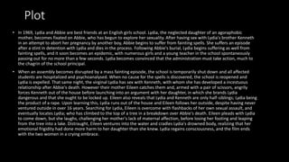 Plot
• In 1969, Lydia and Abbie are best friends at an English girls school. Lydia, the neglected daughter of an agoraphobic
mother, becomes fixated on Abbie, who has begun to explore her sexuality. After having sex with Lydia's brother Kenneth
in an attempt to abort her pregnancy by another boy, Abbie begins to suffer from fainting spells. She suffers an episode
after a stint in detention with Lydia and dies in the process. Following Abbie's burial, Lydia begins suffering as well from
fainting spells, and it soon becomes an epidemic, with numerous girls and a young teacher in the school spontaneously
passing out for no more than a few seconds. Lydia becomes convinced that the administration must take action, much to
the chagrin of the school principal.
• When an assembly becomes disrupted by a mass fainting episode, the school is temporarily shut down and all affected
students are hospitalized and psychoanalysed. When no cause for the spells is discovered, the school is reopened and
Lydia is expelled. That same night, the virginal Lydia has sex with Kenneth, with whom she has developed a incestuous
relationship after Abbie's death. However their mother Eileen catches them and, armed with a pair of scissors, angrily
forces Kenneth out of the house before launching into an argument with her daughter, in which she brands Lydia
dangerous and that she ought to be locked up. Eileen also reveals that Lydia and Kenneth are only half-siblings; Lydia being
the product of a rape. Upon learning this, Lydia runs out of the house and Eileen follows her outside, despite having never
ventured outside in over 16 years. Searching for Lydia, Eileen is overcome with flashbacks of her own sexual assault, and
eventually locates Lydia; who has climbed to the top of a tree in a breakdown over Abbie's death. Eileen pleads with Lydia
to come down, but she laughs, challenging her mother's lack of maternal affection, before losing her footing and leaping
from the tree into a lake. Distraught, Eileen ventures into the water and cradles Lydia's drowned body, realizing that her
emotional frigidity had done more harm to her daughter than she knew. Lydia regains consciousness, and the film ends
with the two women in a crying embrace.
 