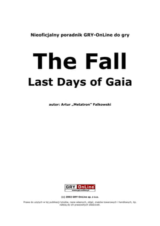 Nieoficjalny poradnik GRY-OnLine do gry




        The Fall
   Last Days of Gaia
                      autor: Artur „Metatron” Falkowski




                                 (c) 2002 GRY-OnLine sp. z o.o.

Prawa do użytych w tej publikacji tytułów, nazw własnych, zdjęć, znaków towarowych i handlowych, itp.
                                 należą do ich prawowitych właścicieli.
 