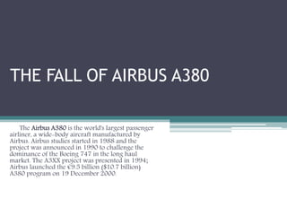 THE FALL OF AIRBUS A380
The Airbus A380 is the world's largest passenger
airliner, a wide-body aircraft manufactured by
Airbus. Airbus studies started in 1988 and the
project was announced in 1990 to challenge the
dominance of the Boeing 747 in the long haul
market. The A3XX project was presented in 1994;
Airbus launched the €9.5 billion ($10.7 billion)
A380 program on 19 December 2000.
 