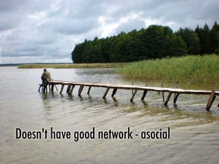 Doesn't have good network - asocial
 