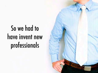 So we had to
have invent new
professionals
 