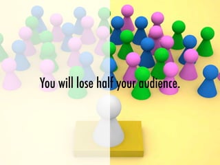 You will lose half your audience.
 