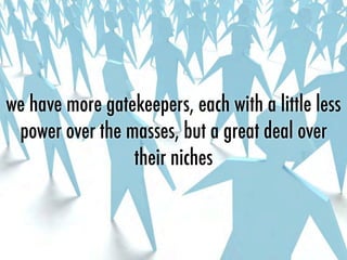 we have more gatekeepers, each with a little less
power over the masses, but a great deal over
their niches
 