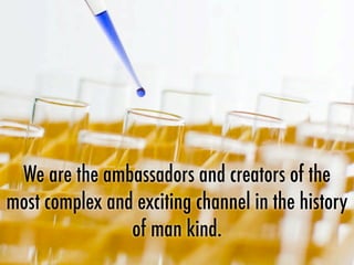 We are the ambassadors and creators of the
most complex and exciting channel in the history
of man kind.
 