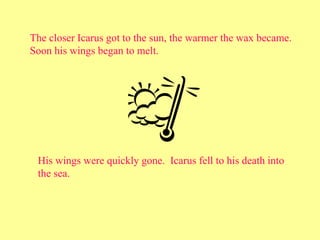 The closer Icarus got to the sun, the warmer the wax became.
Soon his wings began to melt.
His wings were quickly gone. Icarus fell to his death into
the sea.
 
