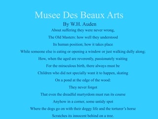 Musee Des Beaux Arts
By W.H. Auden
About suffering they were never wrong,
The Old Masters: how well they understood
Its human position; how it takes place
While someone else is eating or opening a window or just walking dully along;
How, when the aged are reverently, passionately waiting
For the miraculous birth, there always must be
Children who did not specially want it to happen, skating
On a pond at the edge of the wood:
They never forgot
That even the dreadful martyrdom must run its course
Anyhow in a corner, some untidy spot
Where the dogs go on with their doggy life and the torturer’s horse
Scratches its innocent behind on a tree.
 