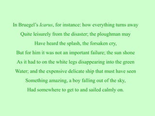 In Bruegel’s Icarus, for instance: how everything turns away
Quite leisurely from the disaster; the ploughman may
Have heard the splash, the forsaken cry,
But for him it was not an important failure; the sun shone
As it had to on the white legs disappearing into the green
Water; and the expensive delicate ship that must have seen
Something amazing, a boy falling out of the sky,
Had somewhere to get to and sailed calmly on.
 