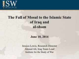 The Fall of Mosul to the Islamic State
of Iraq and
al-sham
June 10, 2014
Jessica Lewis, Research Director
Ahmed Ali, Iraq Team Lead
Institute for the Study of War
 