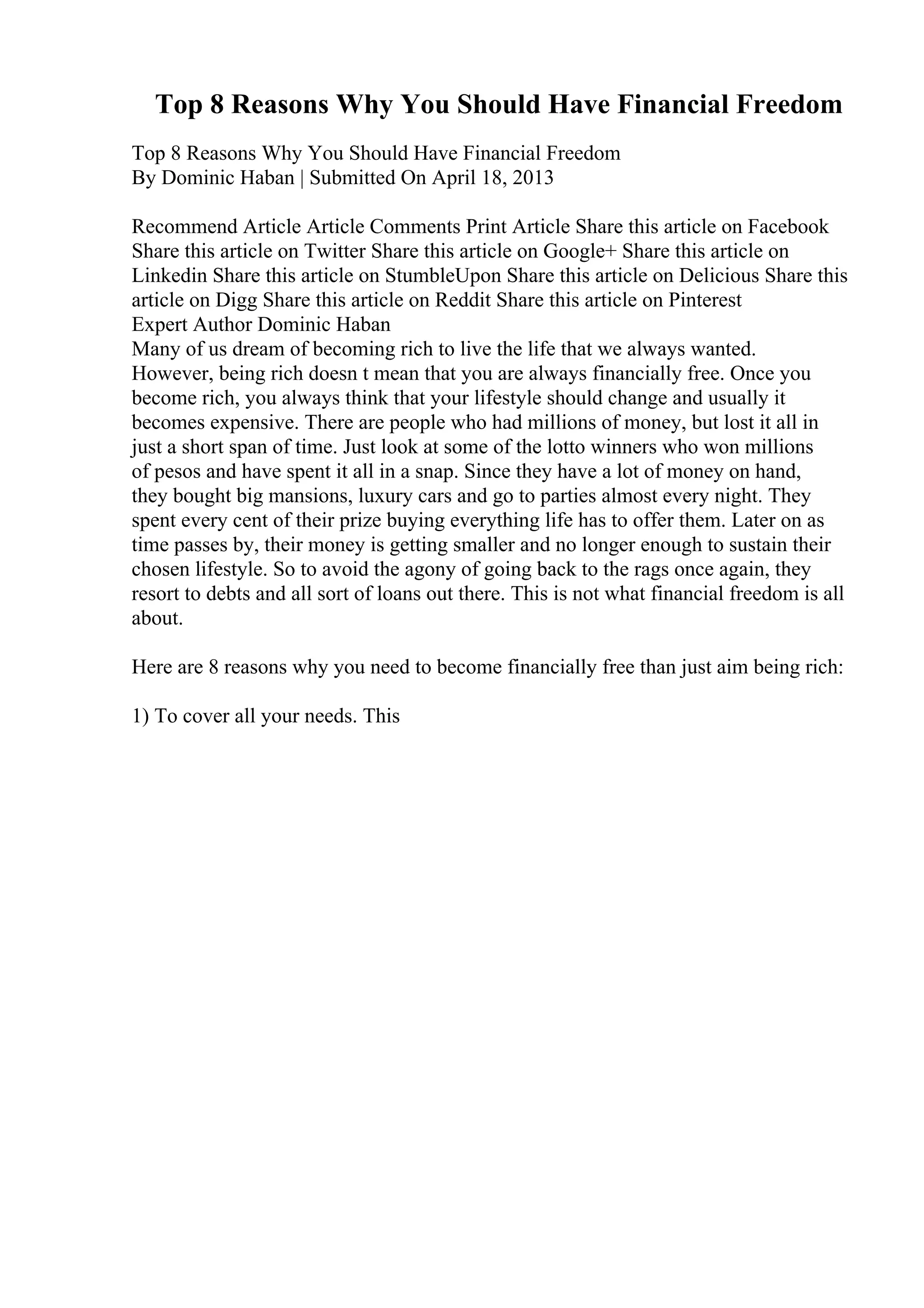Top 8 Reasons Why You Should Have Financial Freedom
Top 8 Reasons Why You Should Have Financial Freedom
By Dominic Haban | Submitted On April 18, 2013
Recommend Article Article Comments Print Article Share this article on Facebook
Share this article on Twitter Share this article on Google+ Share this article on
Linkedin Share this article on StumbleUpon Share this article on Delicious Share this
article on Digg Share this article on Reddit Share this article on Pinterest
Expert Author Dominic Haban
Many of us dream of becoming rich to live the life that we always wanted.
However, being rich doesn t mean that you are always financially free. Once you
become rich, you always think that your lifestyle should change and usually it
becomes expensive. There are people who had millions of money, but lost it all in
just a short span of time. Just look at some of the lotto winners who won millions
of pesos and have spent it all in a snap. Since they have a lot of money on hand,
they bought big mansions, luxury cars and go to parties almost every night. They
spent every cent of their prize buying everything life has to offer them. Later on as
time passes by, their money is getting smaller and no longer enough to sustain their
chosen lifestyle. So to avoid the agony of going back to the rags once again, they
resort to debts and all sort of loans out there. This is not what financial freedom is all
about.
Here are 8 reasons why you need to become financially free than just aim being rich:
1) To cover all your needs. This
 