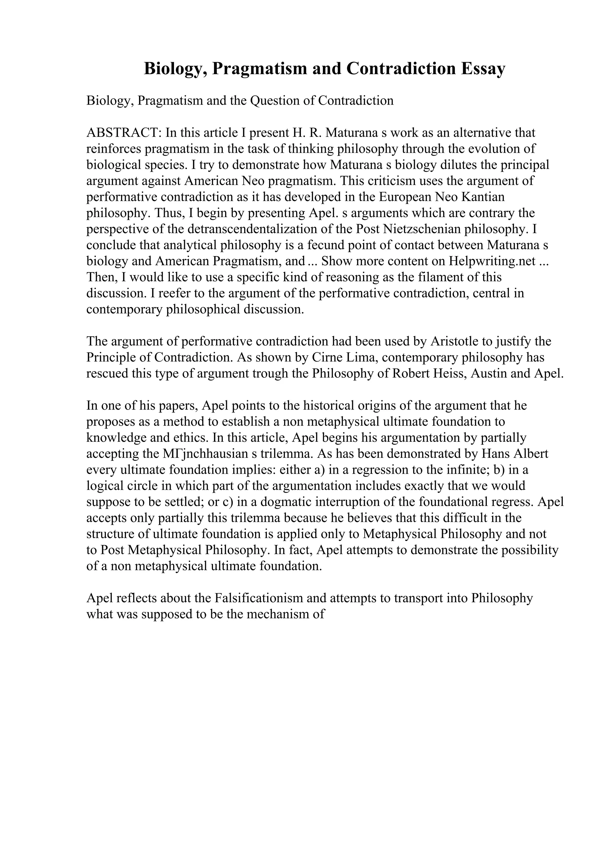 Biology, Pragmatism and Contradiction Essay
Biology, Pragmatism and the Question of Contradiction
ABSTRACT: In this article I present H. R. Maturana s work as an alternative that
reinforces pragmatism in the task of thinking philosophy through the evolution of
biological species. I try to demonstrate how Maturana s biology dilutes the principal
argument against American Neo pragmatism. This criticism uses the argument of
performative contradiction as it has developed in the European Neo Kantian
philosophy. Thus, I begin by presenting Apel. s arguments which are contrary the
perspective of the detranscendentalization of the Post Nietzschenian philosophy. I
conclude that analytical philosophy is a fecund point of contact between Maturana s
biology and American Pragmatism, and ... Show more content on Helpwriting.net ...
Then, I would like to use a specific kind of reasoning as the filament of this
discussion. I reefer to the argument of the performative contradiction, central in
contemporary philosophical discussion.
The argument of performative contradiction had been used by Aristotle to justify the
Principle of Contradiction. As shown by Cirne Lima, contemporary philosophy has
rescued this type of argument trough the Philosophy of Robert Heiss, Austin and Apel.
In one of his papers, Apel points to the historical origins of the argument that he
proposes as a method to establish a non metaphysical ultimate foundation to
knowledge and ethics. In this article, Apel begins his argumentation by partially
accepting the MГјnchhausian s trilemma. As has been demonstrated by Hans Albert
every ultimate foundation implies: either a) in a regression to the infinite; b) in a
logical circle in which part of the argumentation includes exactly that we would
suppose to be settled; or c) in a dogmatic interruption of the foundational regress. Apel
accepts only partially this trilemma because he believes that this difficult in the
structure of ultimate foundation is applied only to Metaphysical Philosophy and not
to Post Metaphysical Philosophy. In fact, Apel attempts to demonstrate the possibility
of a non metaphysical ultimate foundation.
Apel reflects about the Falsificationism and attempts to transport into Philosophy
what was supposed to be the mechanism of
 