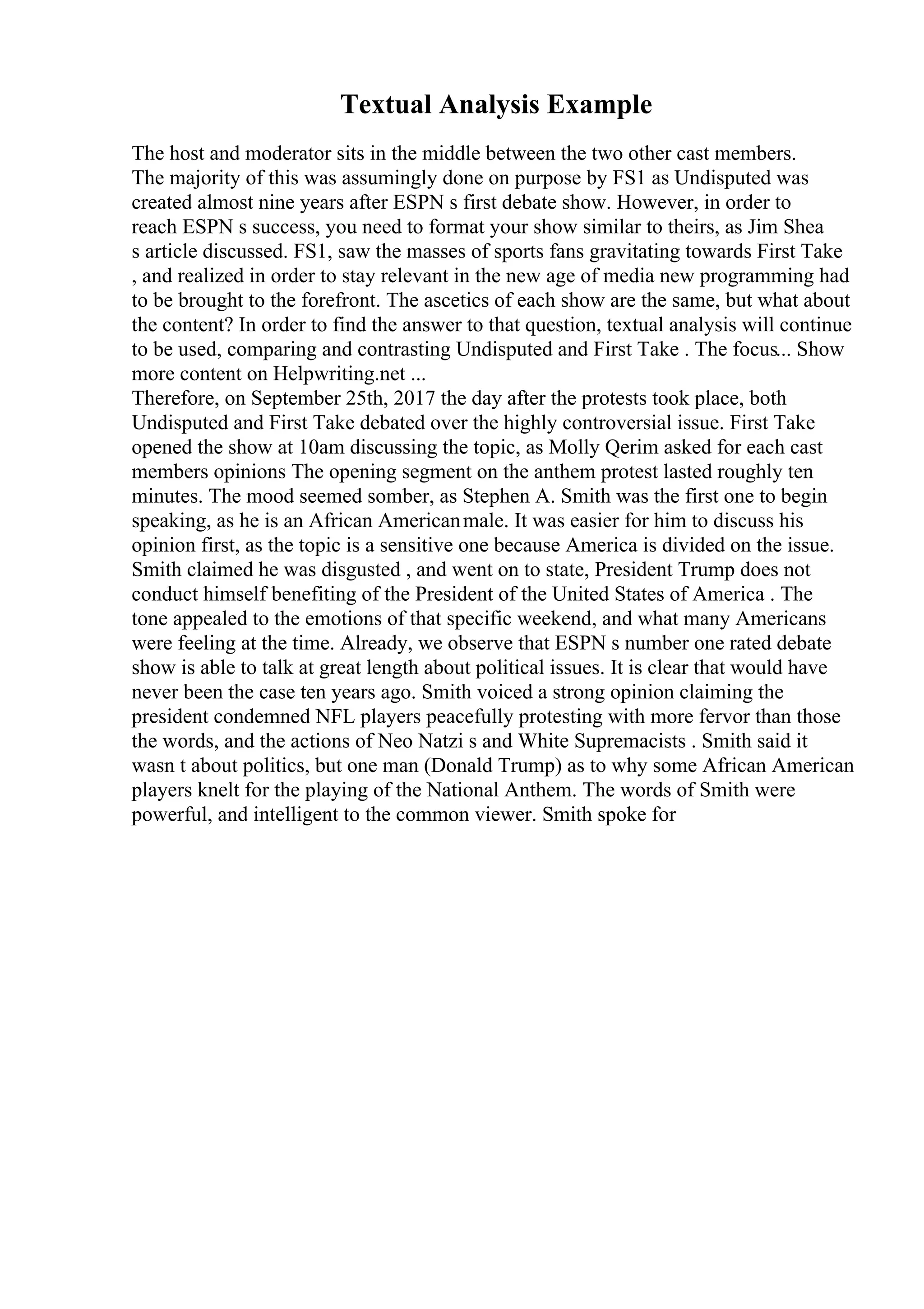 Textual Analysis Example
The host and moderator sits in the middle between the two other cast members.
The majority of this was assumingly done on purpose by FS1 as Undisputed was
created almost nine years after ESPN s first debate show. However, in order to
reach ESPN s success, you need to format your show similar to theirs, as Jim Shea
s article discussed. FS1, saw the masses of sports fans gravitating towards First Take
, and realized in order to stay relevant in the new age of media new programming had
to be brought to the forefront. The ascetics of each show are the same, but what about
the content? In order to find the answer to that question, textual analysis will continue
to be used, comparing and contrasting Undisputed and First Take . The focus... Show
more content on Helpwriting.net ...
Therefore, on September 25th, 2017 the day after the protests took place, both
Undisputed and First Take debated over the highly controversial issue. First Take
opened the show at 10am discussing the topic, as Molly Qerim asked for each cast
members opinions The opening segment on the anthem protest lasted roughly ten
minutes. The mood seemed somber, as Stephen A. Smith was the first one to begin
speaking, as he is an African Americanmale. It was easier for him to discuss his
opinion first, as the topic is a sensitive one because America is divided on the issue.
Smith claimed he was disgusted , and went on to state, President Trump does not
conduct himself benefiting of the President of the United States of America . The
tone appealed to the emotions of that specific weekend, and what many Americans
were feeling at the time. Already, we observe that ESPN s number one rated debate
show is able to talk at great length about political issues. It is clear that would have
never been the case ten years ago. Smith voiced a strong opinion claiming the
president condemned NFL players peacefully protesting with more fervor than those
the words, and the actions of Neo Natzi s and White Supremacists . Smith said it
wasn t about politics, but one man (Donald Trump) as to why some African American
players knelt for the playing of the National Anthem. The words of Smith were
powerful, and intelligent to the common viewer. Smith spoke for
 