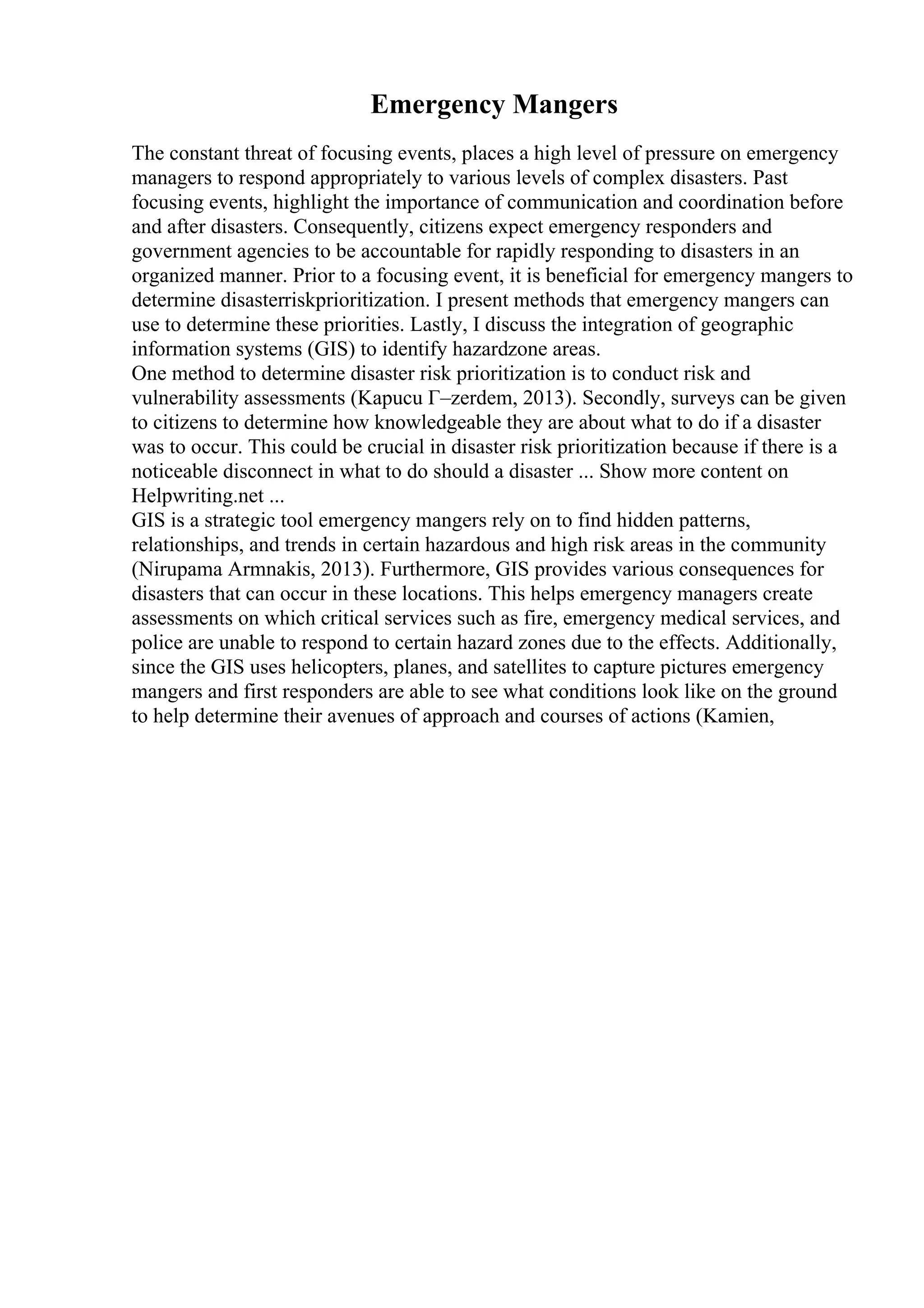 Emergency Mangers
The constant threat of focusing events, places a high level of pressure on emergency
managers to respond appropriately to various levels of complex disasters. Past
focusing events, highlight the importance of communication and coordination before
and after disasters. Consequently, citizens expect emergency responders and
government agencies to be accountable for rapidly responding to disasters in an
organized manner. Prior to a focusing event, it is beneficial for emergency mangers to
determine disasterriskprioritization. I present methods that emergency mangers can
use to determine these priorities. Lastly, I discuss the integration of geographic
information systems (GIS) to identify hazardzone areas.
One method to determine disaster risk prioritization is to conduct risk and
vulnerability assessments (Kapucu Г–zerdem, 2013). Secondly, surveys can be given
to citizens to determine how knowledgeable they are about what to do if a disaster
was to occur. This could be crucial in disaster risk prioritization because if there is a
noticeable disconnect in what to do should a disaster ... Show more content on
Helpwriting.net ...
GIS is a strategic tool emergency mangers rely on to find hidden patterns,
relationships, and trends in certain hazardous and high risk areas in the community
(Nirupama Armnakis, 2013). Furthermore, GIS provides various consequences for
disasters that can occur in these locations. This helps emergency managers create
assessments on which critical services such as fire, emergency medical services, and
police are unable to respond to certain hazard zones due to the effects. Additionally,
since the GIS uses helicopters, planes, and satellites to capture pictures emergency
mangers and first responders are able to see what conditions look like on the ground
to help determine their avenues of approach and courses of actions (Kamien,
 