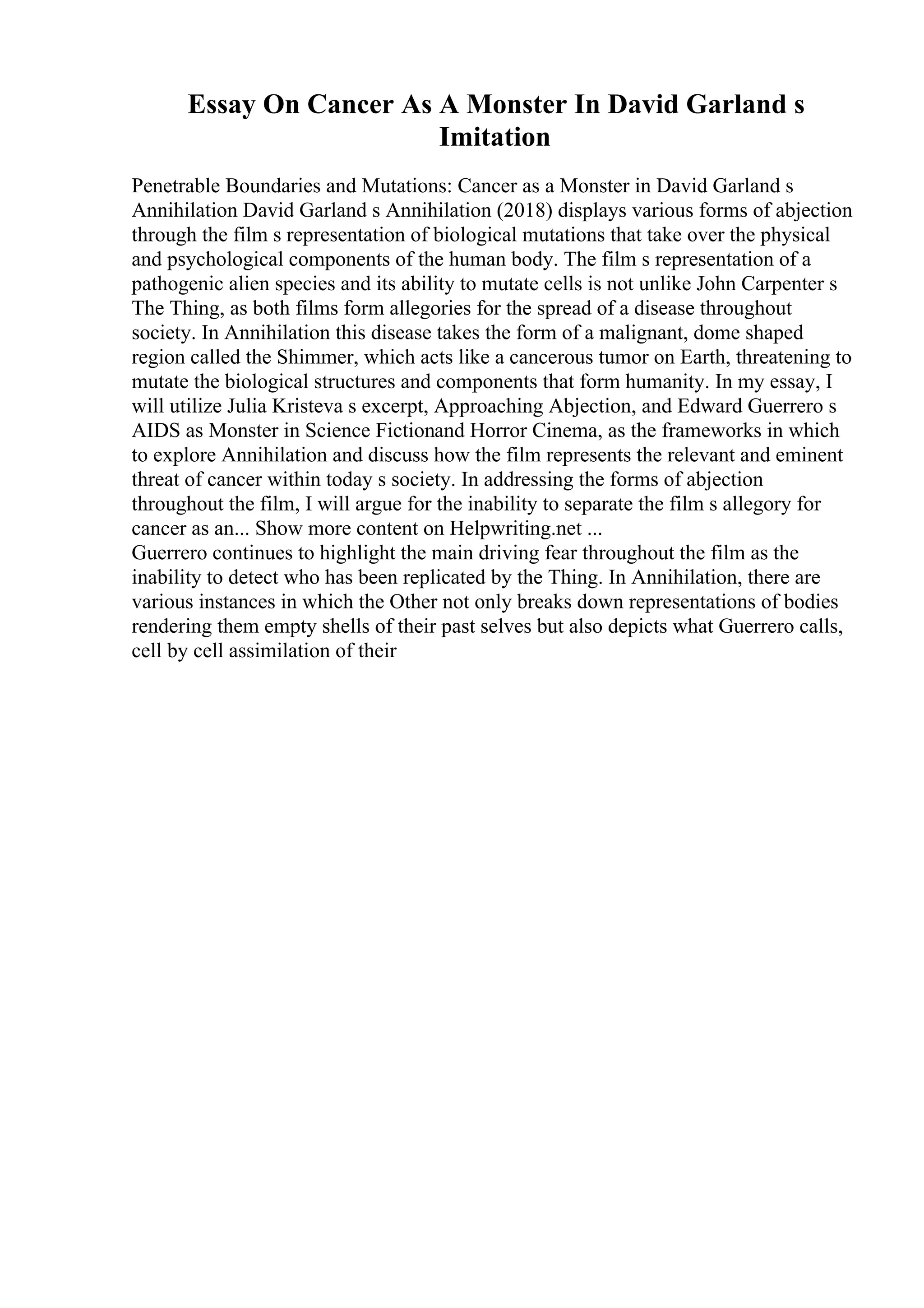 Essay On Cancer As A Monster In David Garland s
Imitation
Penetrable Boundaries and Mutations: Cancer as a Monster in David Garland s
Annihilation David Garland s Annihilation (2018) displays various forms of abjection
through the film s representation of biological mutations that take over the physical
and psychological components of the human body. The film s representation of a
pathogenic alien species and its ability to mutate cells is not unlike John Carpenter s
The Thing, as both films form allegories for the spread of a disease throughout
society. In Annihilation this disease takes the form of a malignant, dome shaped
region called the Shimmer, which acts like a cancerous tumor on Earth, threatening to
mutate the biological structures and components that form humanity. In my essay, I
will utilize Julia Kristeva s excerpt, Approaching Abjection, and Edward Guerrero s
AIDS as Monster in Science Fictionand Horror Cinema, as the frameworks in which
to explore Annihilation and discuss how the film represents the relevant and eminent
threat of cancer within today s society. In addressing the forms of abjection
throughout the film, I will argue for the inability to separate the film s allegory for
cancer as an... Show more content on Helpwriting.net ...
Guerrero continues to highlight the main driving fear throughout the film as the
inability to detect who has been replicated by the Thing. In Annihilation, there are
various instances in which the Other not only breaks down representations of bodies
rendering them empty shells of their past selves but also depicts what Guerrero calls,
cell by cell assimilation of their
 