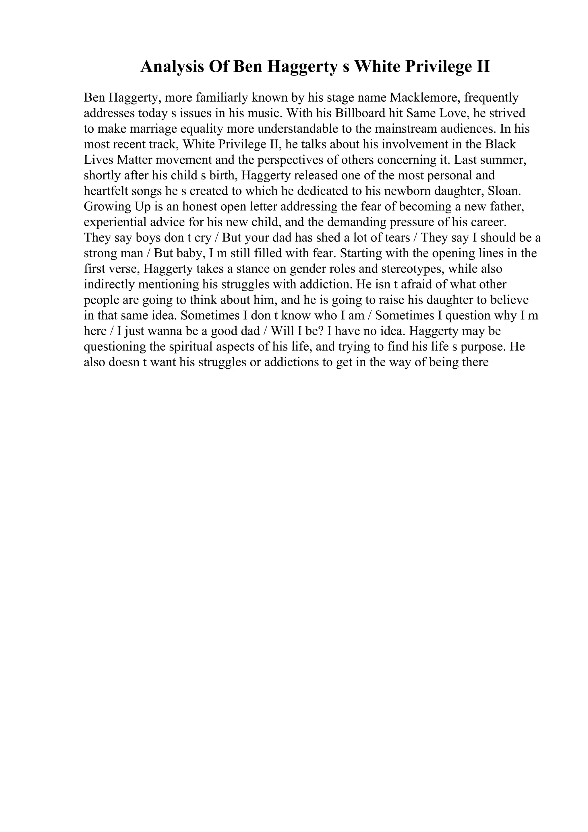 Analysis Of Ben Haggerty s White Privilege II
Ben Haggerty, more familiarly known by his stage name Macklemore, frequently
addresses today s issues in his music. With his Billboard hit Same Love, he strived
to make marriage equality more understandable to the mainstream audiences. In his
most recent track, White Privilege II, he talks about his involvement in the Black
Lives Matter movement and the perspectives of others concerning it. Last summer,
shortly after his child s birth, Haggerty released one of the most personal and
heartfelt songs he s created to which he dedicated to his newborn daughter, Sloan.
Growing Up is an honest open letter addressing the fear of becoming a new father,
experiential advice for his new child, and the demanding pressure of his career.
They say boys don t cry / But your dad has shed a lot of tears / They say I should be a
strong man / But baby, I m still filled with fear. Starting with the opening lines in the
first verse, Haggerty takes a stance on gender roles and stereotypes, while also
indirectly mentioning his struggles with addiction. He isn t afraid of what other
people are going to think about him, and he is going to raise his daughter to believe
in that same idea. Sometimes I don t know who I am / Sometimes I question why I m
here / I just wanna be a good dad / Will I be? I have no idea. Haggerty may be
questioning the spiritual aspects of his life, and trying to find his life s purpose. He
also doesn t want his struggles or addictions to get in the way of being there
 